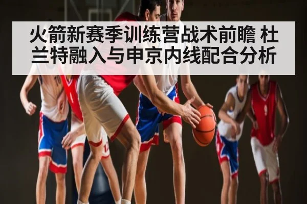 火箭新赛季训练营战术前瞻 杜兰特融入与申京内线配合分析